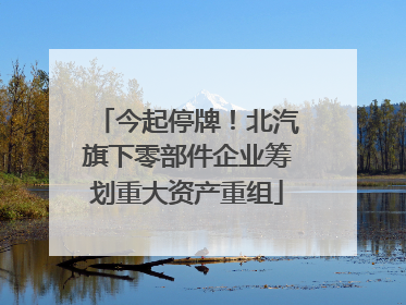 今起停牌！北汽旗下零部件企业筹划重大资产重组