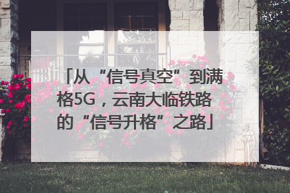 从“信号真空”到满格5G，云南大临铁路的“信号升格”之路