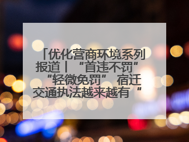 优化营商环境系列报道丨“首违不罚”“轻微免罚” 宿迁交通执法越来越有“人情味”
