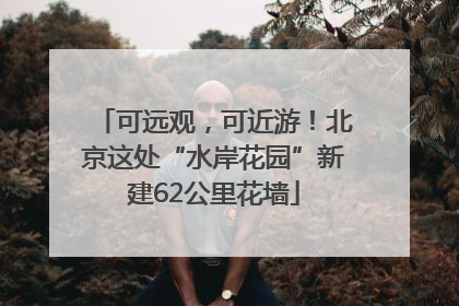 可远观，可近游！北京这处“水岸花园”新建62公里花墙