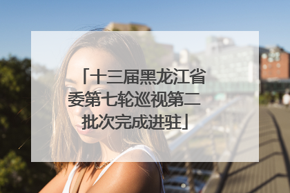 十三届黑龙江省委第七轮巡视第二批次完成进驻