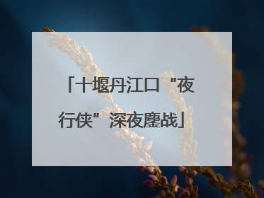 十堰丹江口“夜行侠”深夜鏖战