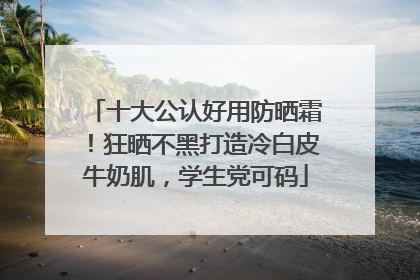 十大公认好用防晒霜！狂晒不黑打造冷白皮牛奶肌，学生党可码