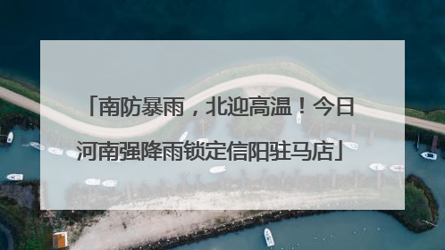南防暴雨，北迎高温！今日河南强降雨锁定信阳驻马店