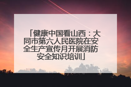 健康中国看山西：大同市第六人民医院在安全生产宣传月开展消防安全知识培训