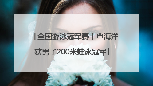 全国游泳冠军赛丨覃海洋获男子200米蛙泳冠军