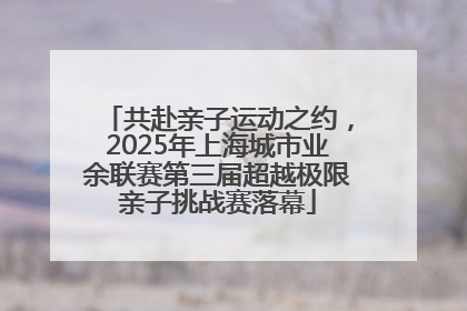 共赴亲子运动之约，2025年上海城市业余联赛第三届超越极限亲子挑战赛落幕