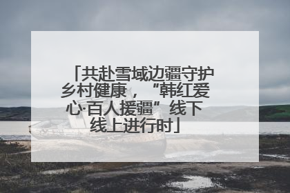 共赴雪域边疆守护乡村健康，“韩红爱心·百人援疆”线下线上进行时