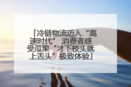 冷链物流迈入“高速时代” 消费者感受瓜果“才下枝头就上舌头”极致体验