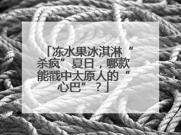 冻水果冰淇淋“杀疯”夏日，哪款能戳中太原人的“心巴”？