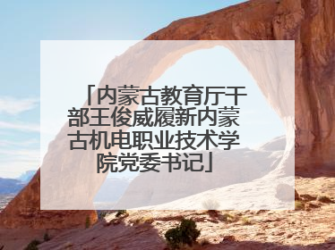 内蒙古教育厅干部王俊威履新内蒙古机电职业技术学院党委书记