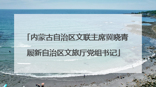 内蒙古自治区文联主席冀晓青履新自治区文旅厅党组书记