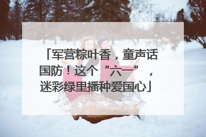 军营粽叶香，童声话国防！这个“六一”，迷彩绿里播种爱国心