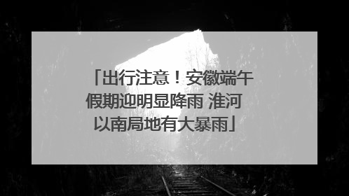 出行注意！安徽端午假期迎明显降雨 淮河以南局地有大暴雨