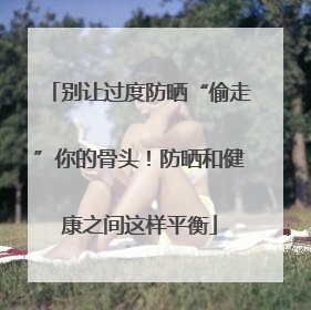 别让过度防晒“偷走”你的骨头！防晒和健康之间这样平衡
