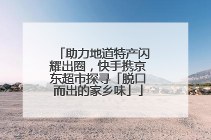 助力地道特产闪耀出圈，快手携京东超市探寻「脱口而出的家乡味」