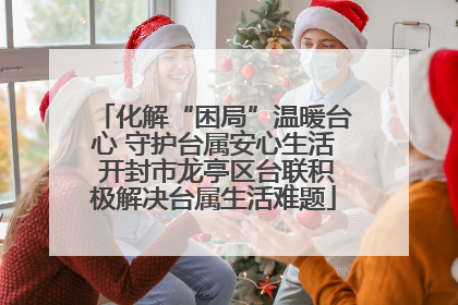 化解“困局”温暖台心 守护台属安心生活 开封市龙亭区台联积极解决台属生活难题