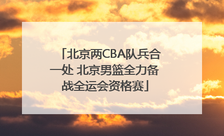 北京两CBA队兵合一处 北京男篮全力备战全运会资格赛