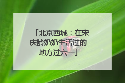 北京西城：在宋庆龄奶奶生活过的地方过六一