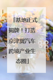 基地正式揭牌！打造京津冀汽车跨境产业生态圈