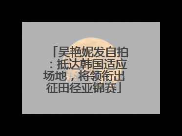 吴艳妮发自拍：抵达韩国适应场地，将领衔出征田径亚锦赛