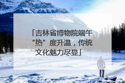 吉林省博物院端午“热”度升温，传统文化魅力尽显