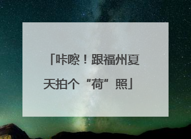 咔嚓！跟福州夏天拍个“荷”照
