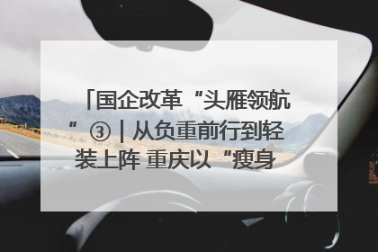 国企改革“头雁领航”③｜从负重前行到轻装上阵 重庆以“瘦身”谋“健体”