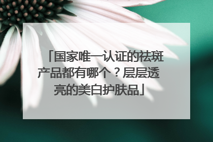 国家唯一认证的祛斑产品都有哪个？层层透亮的美白护肤品