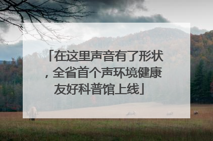 在这里声音有了形状，全省首个声环境健康友好科普馆上线