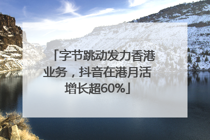 字节跳动发力香港业务，抖音在港月活增长超60%