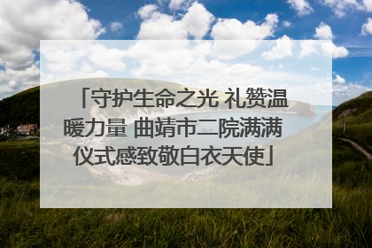 守护生命之光 礼赞温暖力量 曲靖市二院满满仪式感致敬白衣天使
