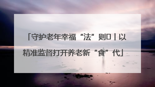 守护老年幸福“法”则⑮丨以精准监督打开养老新“食”代