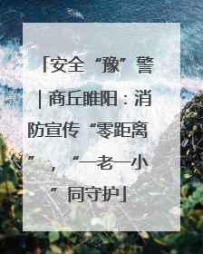 安全“豫”警｜商丘睢阳：消防宣传“零距离”，“一老一小”同守护