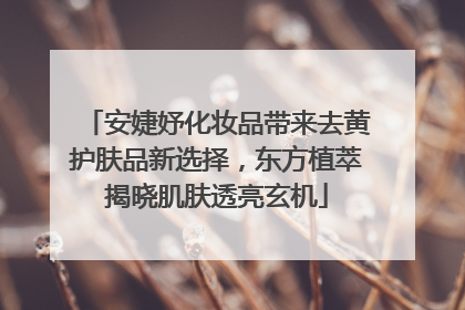 安婕妤化妆品带来去黄护肤品新选择，东方植萃揭晓肌肤透亮玄机