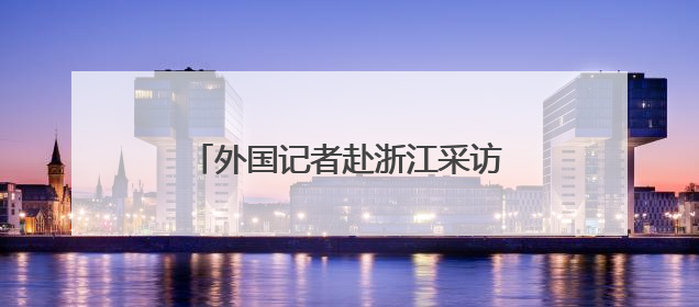 外国记者赴浙江采访推动绿色发展情况