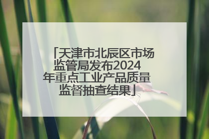 天津市北辰区市场监管局发布2024年重点工业产品质量监督抽查结果