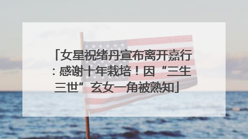 女星祝绪丹宣布离开嘉行：感谢十年栽培！因“三生三世”玄女一角被熟知