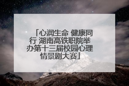 心润生命 健康同行 湖南高铁职院举办第十三届校园心理情景剧大赛