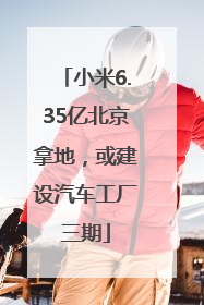 小米6.35亿北京拿地，或建设汽车工厂三期