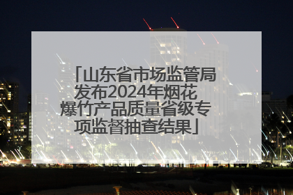 山东省市场监管局发布2024年烟花爆竹产品质量省级专项监督抽查结果