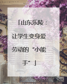 山东乐陵：让学生变身爱劳动的“小能手”
