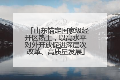 山东锚定国家级经开区热土，以高水平对外开放促进深层次改革、高质量发展