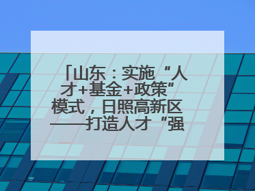 山东：实施“人才+基金+政策”模式，日照高新区——打造人才“强磁场”