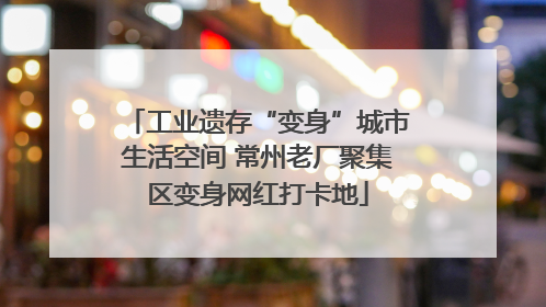 工业遗存“变身”城市生活空间 常州老厂聚集区变身网红打卡地