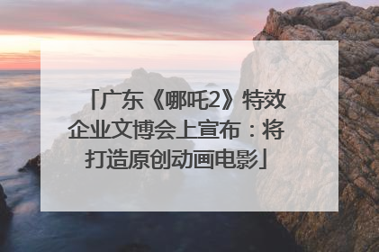 广东《哪吒2》特效企业文博会上宣布：将打造原创动画电影