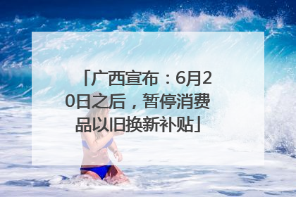 广西宣布：6月20日之后，暂停消费品以旧换新补贴
