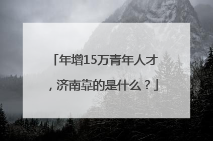 年增15万青年人才，济南靠的是什么？