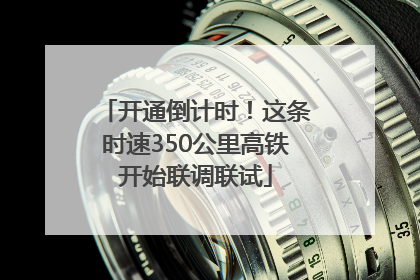 开通倒计时！这条时速350公里高铁开始联调联试