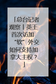 总台记者观察丨英王首次访加 “软”外交如何支持加拿大主权？